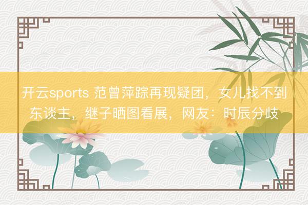 开云sports 范曾萍踪再现疑团,女儿找不到东谈主,继子晒图看展,网友:时辰分歧