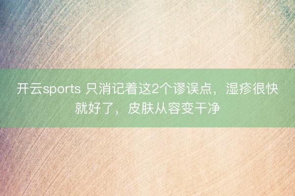 开云sports 只消记着这2个谬误点,湿疹很快就好了,皮肤从容变干净