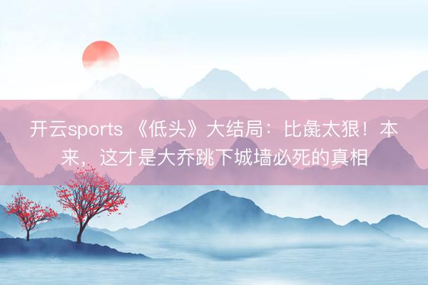 开云sports 《低头》大结局:比彘太狠!本来,这才是大乔跳下城墙必死的真相