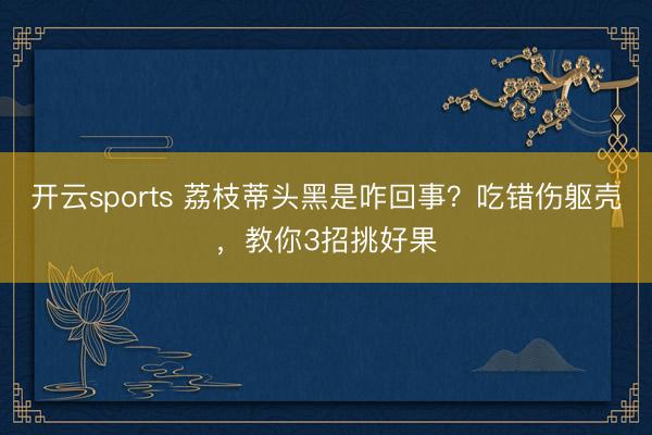 开云sports 荔枝蒂头黑是咋回事?吃错伤躯壳,教你3招挑好果