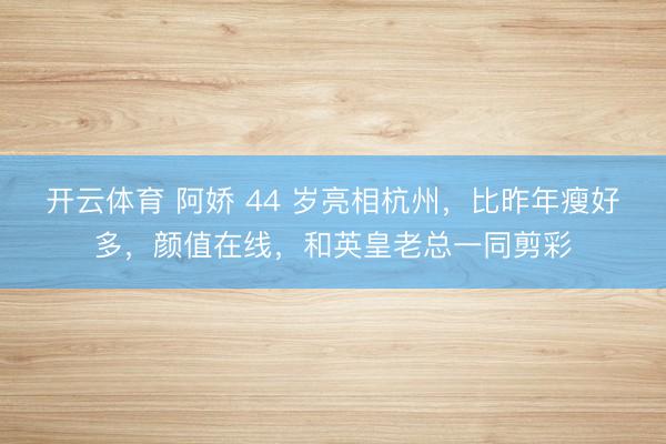 开云体育 阿娇 44 岁亮相杭州,比昨年瘦好多,颜值在线,和英皇老总一同剪彩
