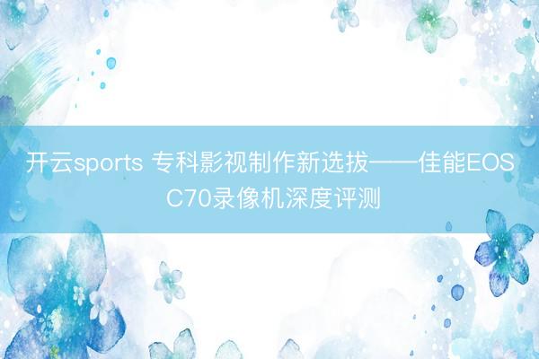 开云sports 专科影视制作新选拔——佳能EOS C70录像机深度评测