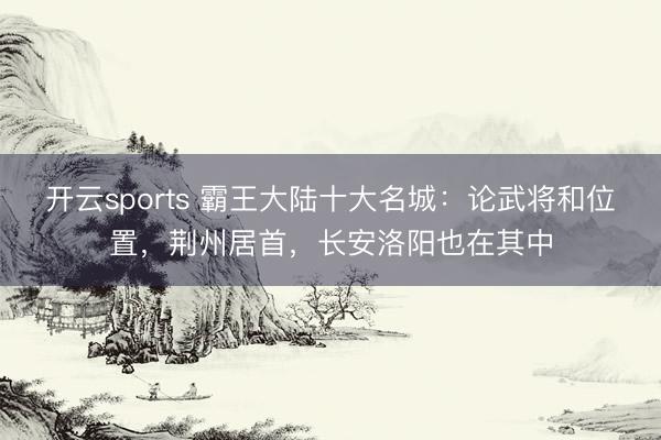 开云sports 霸王大陆十大名城:论武将和位置,荆州居首,长安洛阳也在其中
