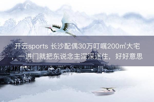 开云sports 长沙配偶30万叮嘱200㎡大宅,一进门就把东说念主深深迷住,好好意思