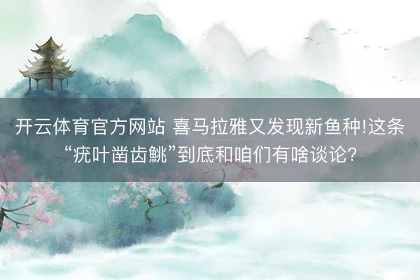 开云体育官方网站 喜马拉雅又发现新鱼种!这条“疣叶凿齿鮡”到底和咱们有啥谈论?