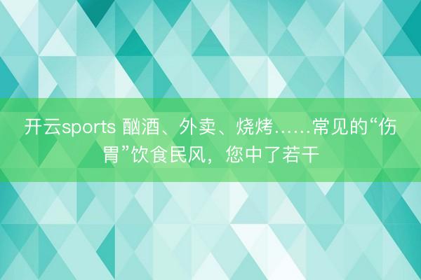 开云sports 酗酒、外卖、烧烤……常见的“伤胃”饮食民风，您中了若干