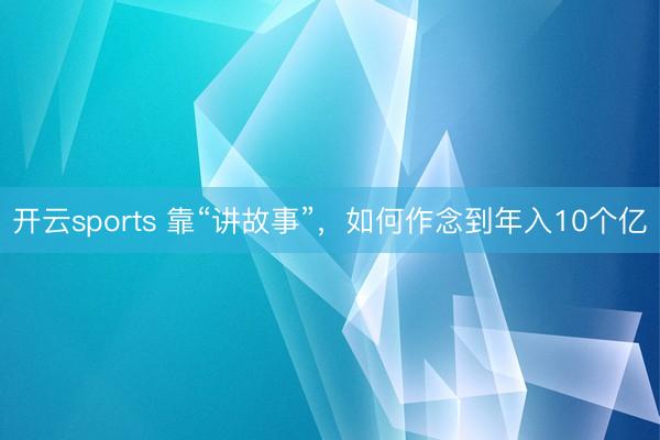 开云sports 靠“讲故事”,如何作念到年入10个亿