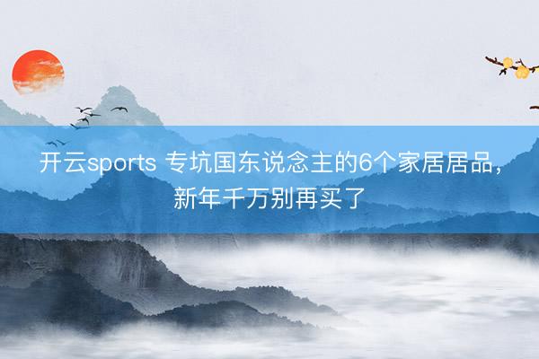 开云sports 专坑国东说念主的6个家居居品,新年千万别再买了