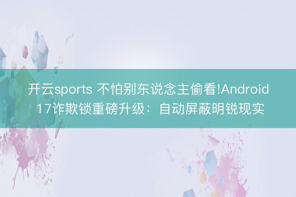 开云sports 不怕别东说念主偷看!Android 17诈欺锁重磅升级:自动屏蔽明锐现实