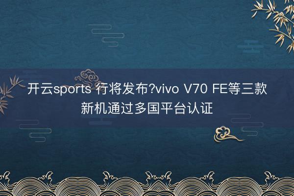 开云sports 行将发布?vivo V70 FE等三款新机通过多国平台认证