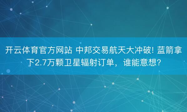开云体育官方网站 中邦交易航天大冲破! 蓝箭拿下2.7万颗卫星辐射订单，谁能意想?