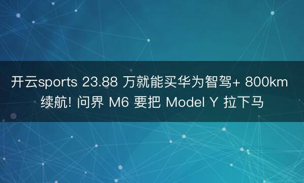 开云sports 23.88 万就能买华为智驾+ 800km 续航! 问界 M6 要把 Model Y 拉下马