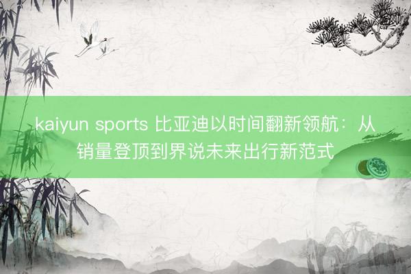 kaiyun sports 比亚迪以时间翻新领航：从销量登顶到界说未来出行新范式