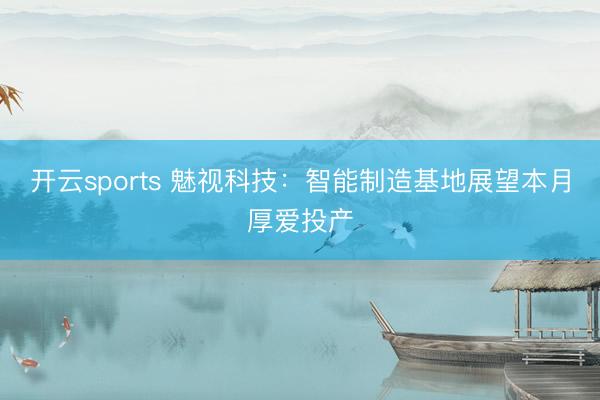 开云sports 魅视科技:智能制造基地展望本月厚爱投产
