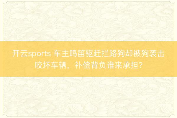 开云sports 车主鸣笛驱赶拦路狗却被狗袭击咬坏车辆,补偿背负谁来承担?