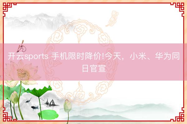 开云sports 手机限时降价!今天，小米、华为同日官宣