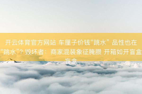 开云体育官方网站 车厘子价钱“跳水” 品性也在“跳水”? 毁坏者:商家混装象征腌臜 开箱如开盲盒