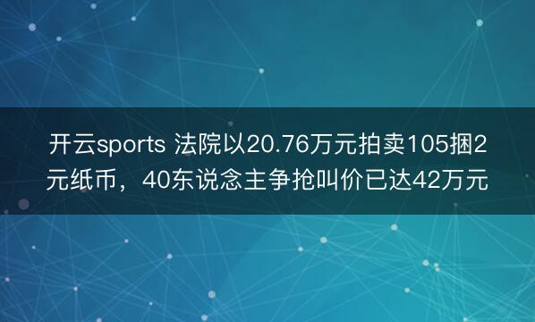 开云sports 法院以20.76万元拍卖105捆2元纸币，40东说念主争抢叫价已达42万元