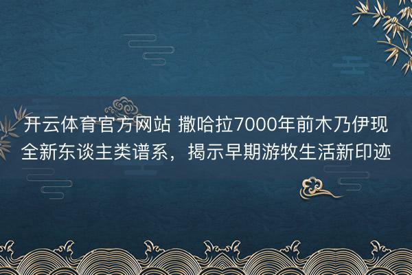 开云体育官方网站 撒哈拉7000年前木乃伊现全新东谈主类谱系，揭示早期游牧生活新印迹