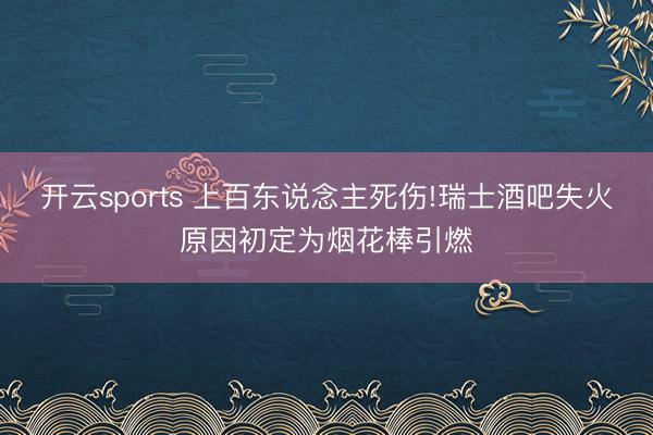 开云sports 上百东说念主死伤!瑞士酒吧失火原因初定为烟花棒引燃