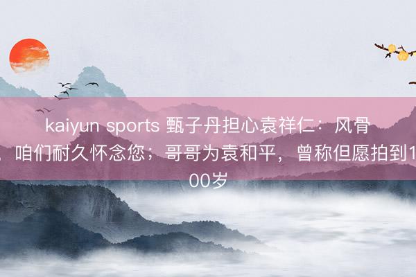 kaiyun sports 甄子丹担心袁祥仁:风骨长存,咱们耐久怀念您;哥哥为袁和平,曾称但愿拍到100岁