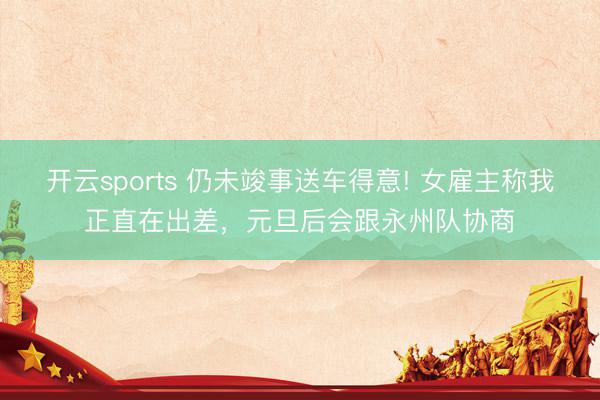 开云sports 仍未竣事送车得意! 女雇主称我正直在出差,元旦后会跟永州队协商