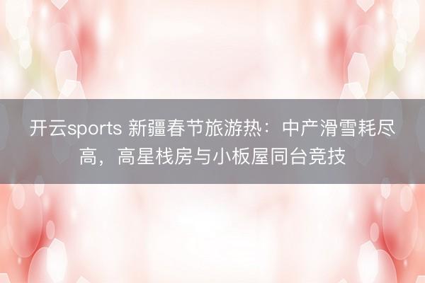 开云sports 新疆春节旅游热:中产滑雪耗尽高,高星栈房与小板屋同台竞技