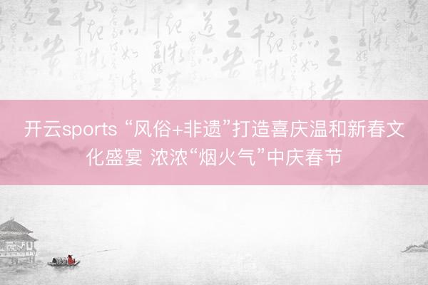 开云sports “风俗+非遗”打造喜庆温和新春文化盛宴 浓浓“烟火气”中庆春节