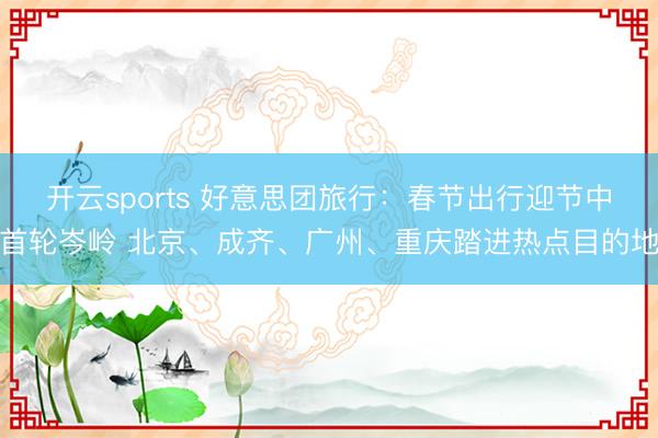 开云sports 好意思团旅行：春节出行迎节中首轮岑岭 北京、成齐、广州、重庆踏进热点目的地