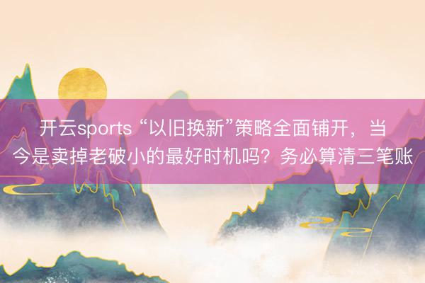 开云sports “以旧换新”策略全面铺开，当今是卖掉老破小的最好时机吗？务必算清三笔账