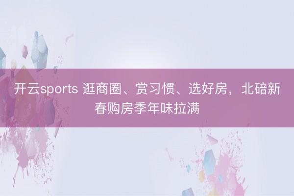 开云sports 逛商圈、赏习惯、选好房，北碚新春购房季年味拉满