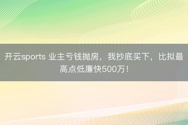 开云sports 业主亏钱抛房,我抄底买下,比拟最高点低廉快500万!