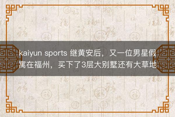 kaiyun sports 继黄安后,又一位男星假寓在福州,买下了3层大别墅还有大草地