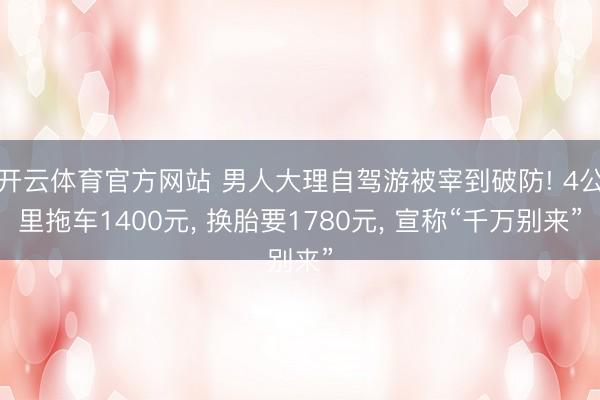 开云体育官方网站 男人大理自驾游被宰到破防! 4公里拖车1400元， 换胎要1780元， 宣称“千万别来”