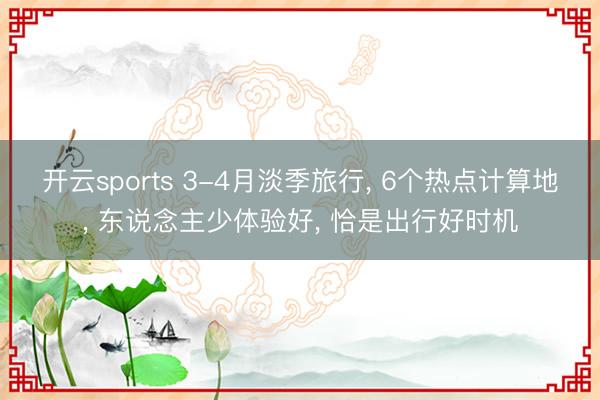 开云sports 3-4月淡季旅行， 6个热点计算地， 东说念主少体验好， 恰是出行好时机