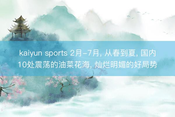 kaiyun sports 2月-7月， 从春到夏， 国内10处震荡的油菜花海， 灿烂明媚的好局势