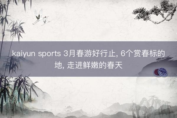 kaiyun sports 3月春游好行止， 6个赏春标的地， 走进鲜嫩的春天