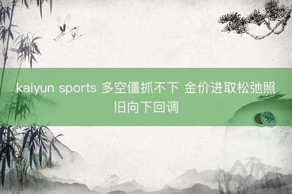 kaiyun sports 多空僵抓不下 金价进取松弛照旧向下回调