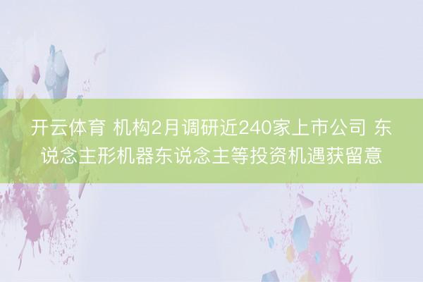 开云体育 机构2月调研近240家上市公司 东说念主形机器东说念主等投资机遇获留意