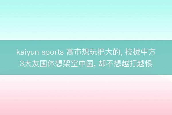 kaiyun sports 高市想玩把大的, 拉拢中方3大友国休想架空中国, 却不想越打越恨