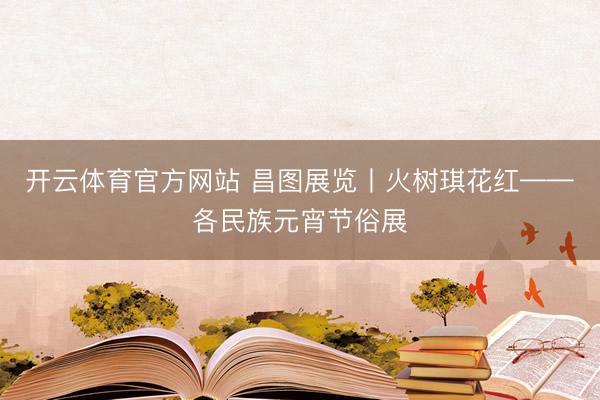 开云体育官方网站 昌图展览丨火树琪花红——各民族元宵节俗展