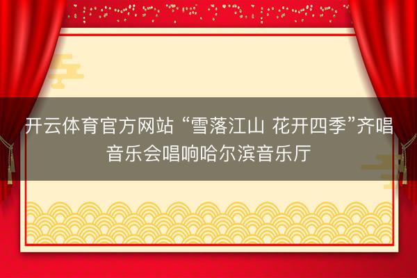 开云体育官方网站 “雪落江山 花开四季”齐唱音乐会唱响哈尔滨音乐厅
