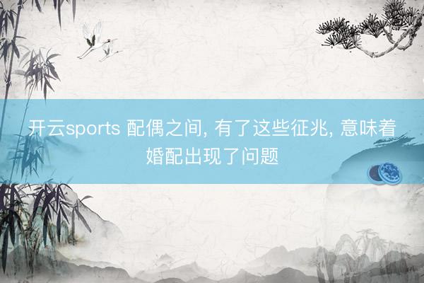开云sports 配偶之间， 有了这些征兆， 意味着婚配出现了问题