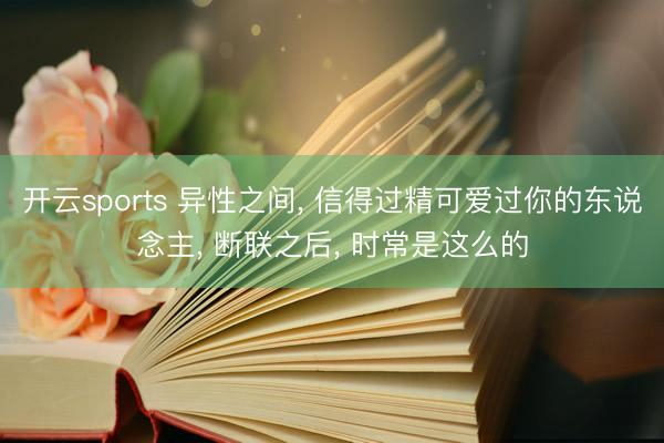 开云sports 异性之间， 信得过精可爱过你的东说念主， 断联之后， 时常是这么的