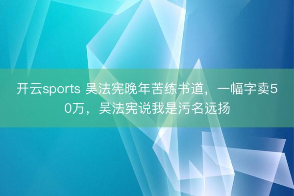 开云sports 吴法宪晚年苦练书道，一幅字卖50万，吴法宪说我是污名远扬