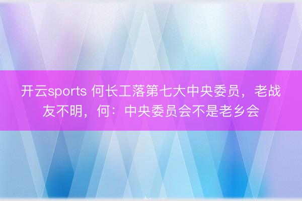 开云sports 何长工落第七大中央委员，老战友不明，何：中央委员会不是老乡会