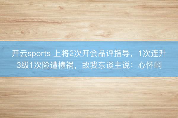开云sports 上将2次开会品评指导,1次连升3级1次险遭横祸,故我东谈主说:心怀啊