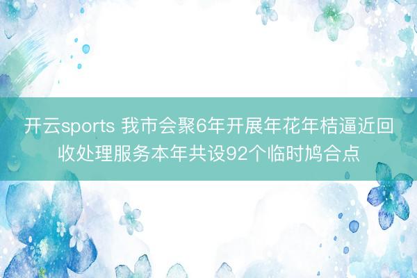 开云sports 我市会聚6年开展年花年桔逼近回收处理服务本年共设92个临时鸠合点