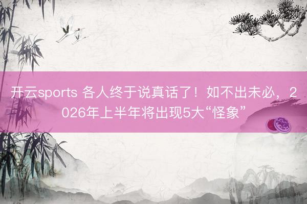 开云sports 各人终于说真话了！如不出未必，2026年上半年将出现5大“怪象”