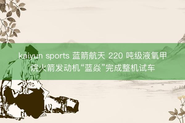 kaiyun sports 蓝箭航天 220 吨级液氧甲烷火箭发动机“蓝焱”完成整机试车
